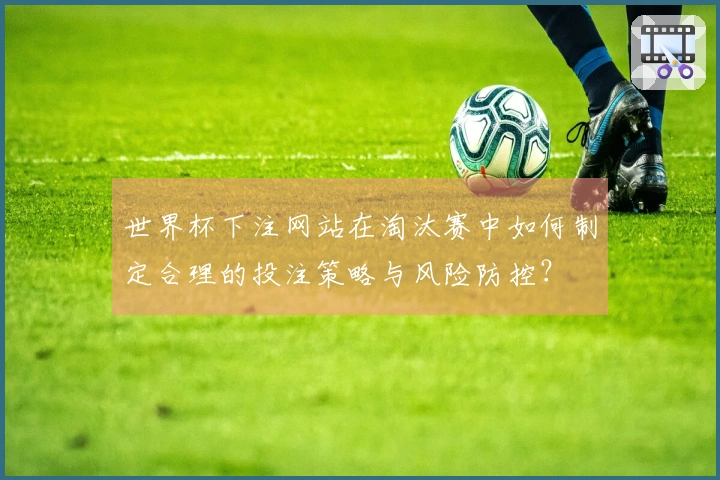 世界杯下注网站在淘汰赛中如何制定合理的投注策略与风险防控？