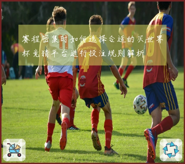 赛程密集时如何选择合适的买世界杯竞猜平台进行投注规则解析