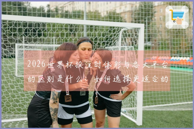 2026世界杯投注时体彩与各大平台的区别是什么，如何选择更适合的渠道？