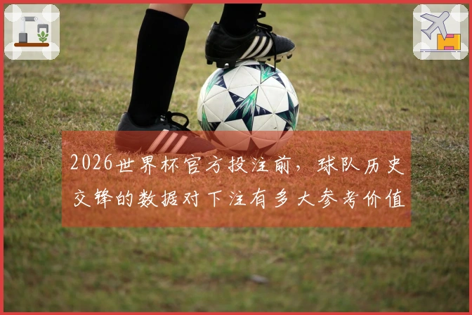 2026世界杯官方投注前，球队历史交锋的数据对下注有多大参考价值？